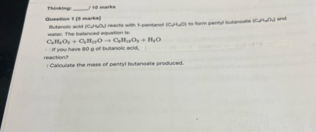 Thinking:_ / 10 marks 
Question 1 [5 marks] and 
Butanoic acid (C_8H_8O_2) reacts with 1 -pentanol (C_1H_12O) to form pentyl butanoate (C_3H_18O_2)
water. The balanced equation is:
C_4H_8O_2+C_5H_12Oto C_9H_18O_2+H_2O
If you have 80 g of butanoic acid, 
reaction? 
) Calculate the mass of pentyl butanoate produced.