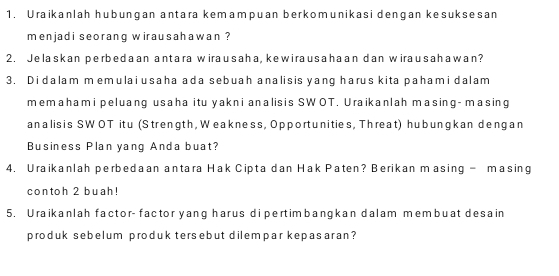 Uraikanlah hubungan antara kemampuan berkomunikasi dengan kesuksesan 
menjadi seorang wirausahawan ? 
2. Jelaskan perbedaan antara wirausaha, kewirausahaan dan wirausahawan? 
3. Didalam memulai usaha ada sebuah analisis yang harus kita pahami dalam 
memahami peluang usaha itu yakni analisis SWOT. Uraikanlah masing- masing 
analis is SW OT itu (Strength, Weakness, Opportunities, Threat) hubungkan dengan 
Business Plan yang Anda buat? 
4. Uraikanlah perbedaan antara Hak Cipta dan Hak Paten? Berikan masing - masing 
contoh 2 buah! 
5. Uraikanlah factor- factor yang harus dipertimbangkan dalam membuat desain 
produk sebelum produk tersebut dilempar kepasaran?