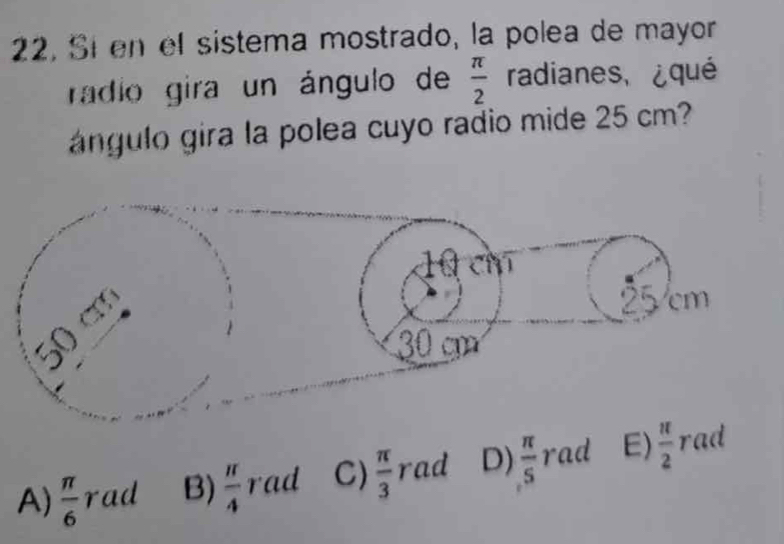 22, Sí en el sistema mostrado, la polea de mayor
radio gira un ángulo de  π /2  radianes, ¿qué
ángulo gira la polea cuyo radio mide 25 cm?
A)  π /6  rad B)  π /4  rad C)  π /3  rad D)  π /5  rad E)  π /2  rad