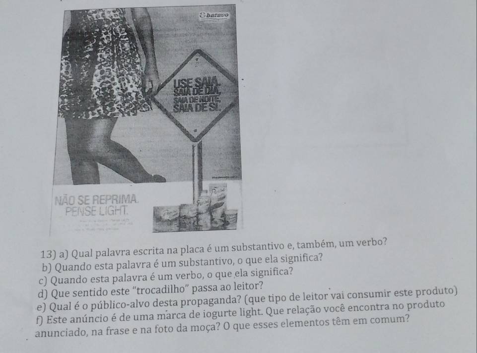 stantivo e, também, um verbo? 
b) Quando esta palavra é um substantivo, o que ela significa? 
c) Quando esta palavra é um verbo, o que ela significa? 
d) Que sentido este “trocadilho” passa ao leitor? 
e) Qual é o público-alvo desta propaganda? (que tipo de leitor vai consumir este produto) 
f) Este anúncio é de uma marca de iogurte light. Que relação você encontra no produto 
anunciado, na frase e na foto da moça? O que esses elementos têm em comum?