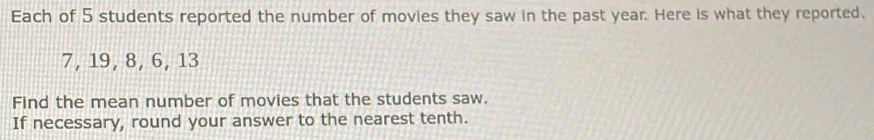 Each of 5 students reported the number of movies they saw in the past year. Here is what they reported.
7, 19, 8, 6, 13
Find the mean number of movies that the students saw. 
If necessary, round your answer to the nearest tenth.