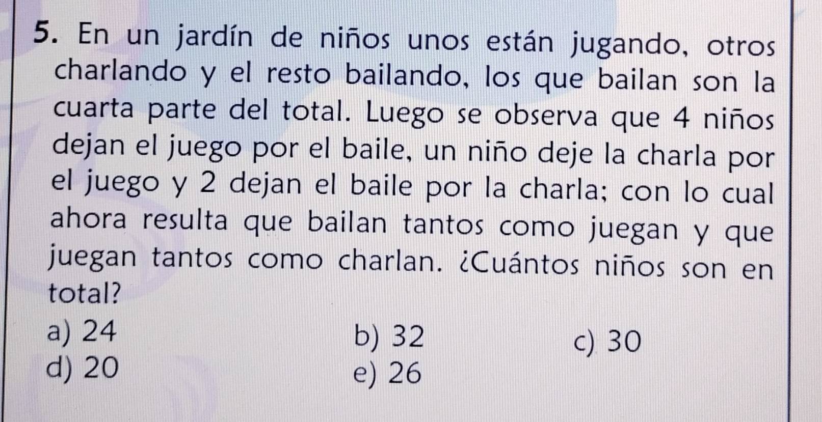 En un jardín de niños unos están jugando, otros
charlando y el resto bailando, los que bailan son la
cuarta parte del total. Luego se observa que 4 niños
dejan el juego por el baile, un niño deje la charla por
el juego y 2 dejan el baile por la charla; con lo cual
ahora resulta que bailan tantos como juegan y que
juegan tantos como charlan. ¿Cuántos niños son en
total?
a) 24
b) 32
c) 30
d) 20
e) 26