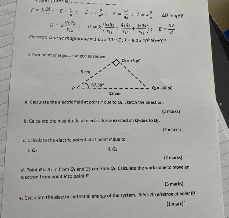 F=k Qq/r^2 ;E= F/q ;E=k Q/r^2 ;V=frac Wq_0;V=k Q/r ;△ U=q△ V
U=kfrac q_1q_2r_12;U=k(frac q_1q_2r_12+frac q_1q_3r_13+frac q_2q_3r_23);E= △ V/d 
Electron charge magnitude =1.60* 10^(-19)C;k=9.0* 10^9Nm^2C^2
1.Two point charges arranged as shown.
a. Calculate the electric field at point P due to Q_1. Sketch the direction.
(2 marks)
b. Calculate the magnitude of electric force exerted on Q_2 due to Q1.
(2 marks)
c. Calculate the electric potential at point P due to
i. Q_1
ii. Q_2.
(2 marks)
d. Point R is 8 cm from Q_1 and 15 cm from Q_2. Calculate the work done to move an
electron from point R to point P.
(3 marks)
e. Calculate the electric potential energy of the system. (hint: An electron at point P)
(1 mark)*