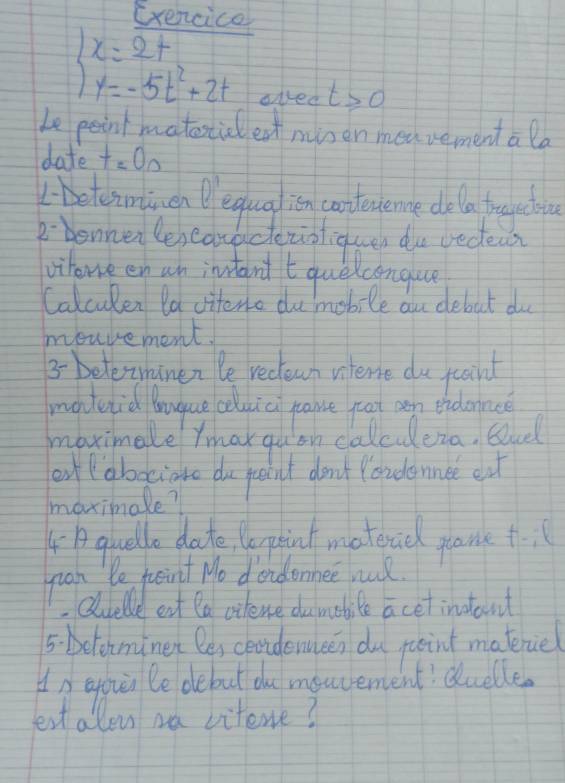 Exencice 
ared t≥slant 0
Le peint matostid eat minen meavement a la 
date t=00
beteimtmenequalion cortevsene dela frogctou 
Rbennerle, cauacezioliquen du vedeas 
vihorve en wh intand tquelcongue 
Calculen la viteno de mobile au debut do 
mouvement! 
3- belewnanen le reclewn vterne do pooird 
madeid Boque oduici pance foat an thdonne 
maximale Ymak qu on calcudera. Gul 
of lobocione do feodnt don't Youdlennee eat 
maximale? 
4Aquello date, lepint matericl game t-:1
juan le fsint No dondonnee wull 
Qluelle eat la vitene dumbile a cet instont 
5. bclominet le, ceridenucen du puoint materue 
In eovn le debut du menvement? duelle. 
est allon we vitene?