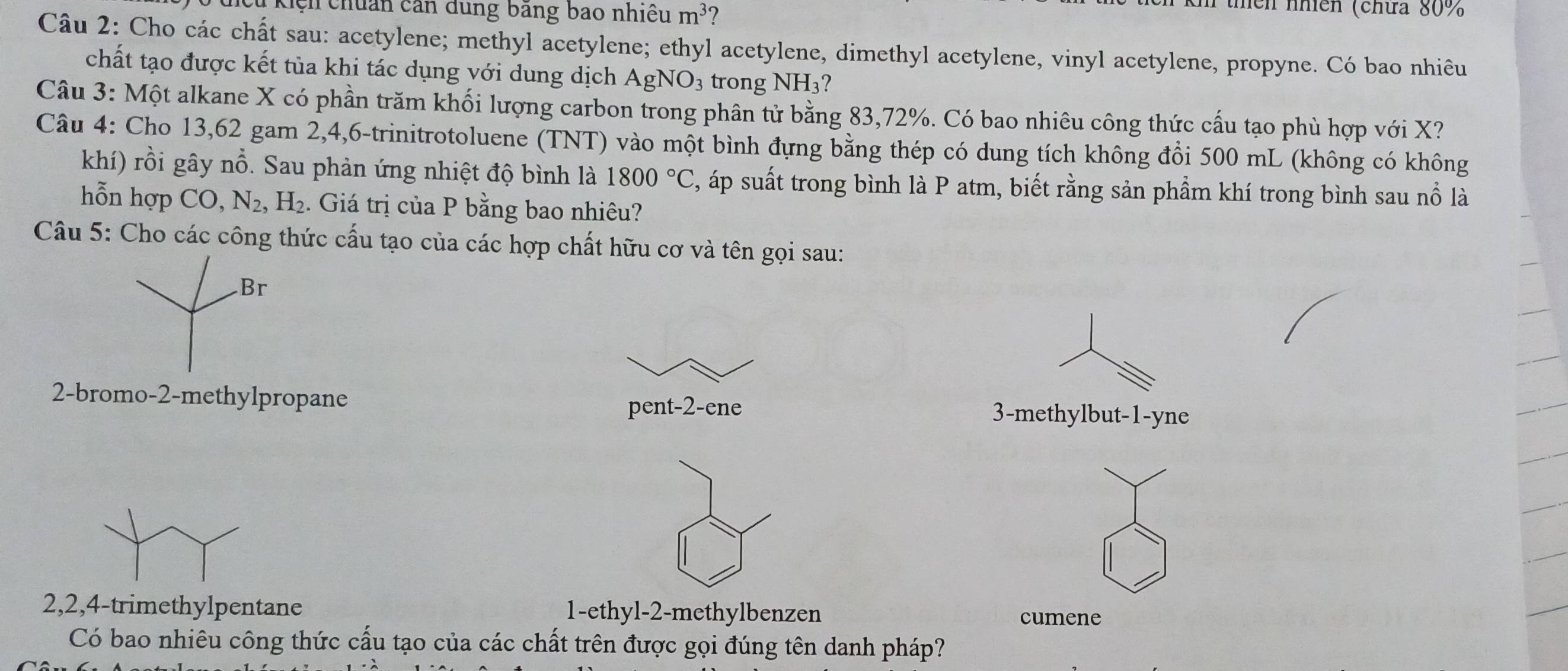 cn chuẩn căn dung bằng bao nhiều m^3
thền nhiên (chứa 80%
Câu 2: Cho các chất sau: acetylene; methyl acetylene; ethyl acetylene, dimethyl acetylene, vinyl acetylene, propyne. Có bao nhiêu 
chất tạo được kết tủa khi tác dụng với dung dịch AgNO₃ trong NH₃? 
Câu 3: Một alkane X có phần trăm khối lượng carbon trong phân tử bằng 83, 72%. Có bao nhiêu công thức cấu tạo phù hợp với X? 
Câu 4: Cho 13,62 gam 2, 4, 6 -trinitrotoluene (TNT) vào một bình đựng bằng thép có dung tích không đổi 500 mL (không có không 
khí) rồi gây nổ. Sau phản ứng nhiệt độ bình là 1800°C , áp suất trong bình là P atm, biết rằng sản phầm khí trong bình sau nổ là 
hỗn hợp CO, N_2, H_2. Giá trị của P bằng bao nhiêu? 
Câu 5: Cho các công thức cấu tạo của các hợp chất hữu cơ và tên gọi sau: 
Br 
2-bromo- 2 -methylpropane 3 -methylbut -1 -yne 
pent -2 -ene
2, 2, 4 -trimethylpentane 1 -ethyl- 2 -methylbenzen cumene 
Có bao nhiêu công thức cấu tạo của các chất trên được gọi đúng tên danh pháp?