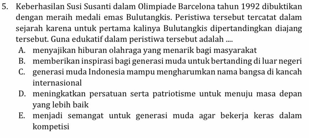 Keberhasilan Susi Susanti dalam Olimpiade Barcelona tahun 1992 dibuktikan
dengan meraih medali emas Bulutangkis. Peristiwa tersebut tercatat dalam
sejarah karena untuk pertama kalinya Bulutangkis dipertandingkan diajang
tersebut. Guna edukatif dalam peristiwa tersebut adalah ....
A. menyajikan hiburan olahraga yang menarik bagi masyarakat
B. memberikan inspirasi bagi generasi muda untuk bertanding di luar negeri
C. generasi muda Indonesia mampu mengharumkan nama bangsa di kancah
internasional
D. meningkatkan persatuan serta patriotisme untuk menuju masa depan
yang lebih baik
E. menjadi semangat untuk generasi muda agar bekerja keras dalam
kompetisi