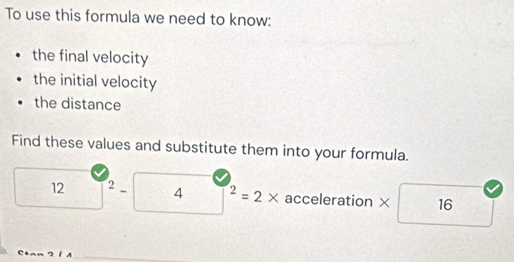 To use this formula we need to know: 
the final velocity 
the initial velocity 
the distance 
Find these values and substitute them into your formula.
12 2 _ 4^2=2* acceleration × 16