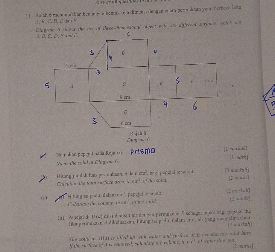 Answer all guestions in ts 
11 Rajah 6 menunjukkan bentangan bentuk tiga dimensi dengan enam permukaan yang berbeza iaitu
A, B, C, D, E dan F. 
Diagram 6 
Namakan pepejal pada Rajah 6. Prisma [1 markah] 
Name the solid at Diagram 6. [l mark] 
Hitung jumlah luas permukaan, dalam cm^2 , bagi pepejal tersebut. [3 markah] 
Calculate the total surface area, in cm^2 , of the solid. [3 marks] 
(c) Hitung isi padu, dalam cm^3 , pepejal tersebut. [2 markah] 
Calculate the volume, in cm^3 , of the solid. [2 marks] 
(ii) Pepejal di 11(a) diisi dengan air dengan permukaan E sebagai tapak bagi pepejal itu. 
Jika permukaan A dikeluarkan, hitung isi padu, dalam cm^3 , air yang mengalir keluar. 
[2 markah] 
The solid in 11(a) is filled up with water and surface of E become the solid base. 
If the surface of A is removed, calculate the volume, in cm^3 , of water flow out. 
[2 marks]