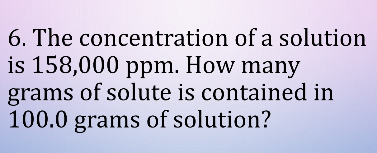 The concentration of a solution 
is 158,000 ppm. How many
grams of solute is contained in
100.0 grams of solution?