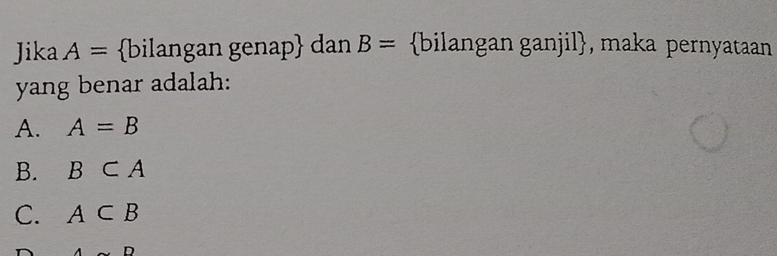 Jika A= bilangan genap dan B= bilangan ganjil, maka pernyataan
yang benar adalah:
A. A=B
B. B⊂ A
C. A⊂ B