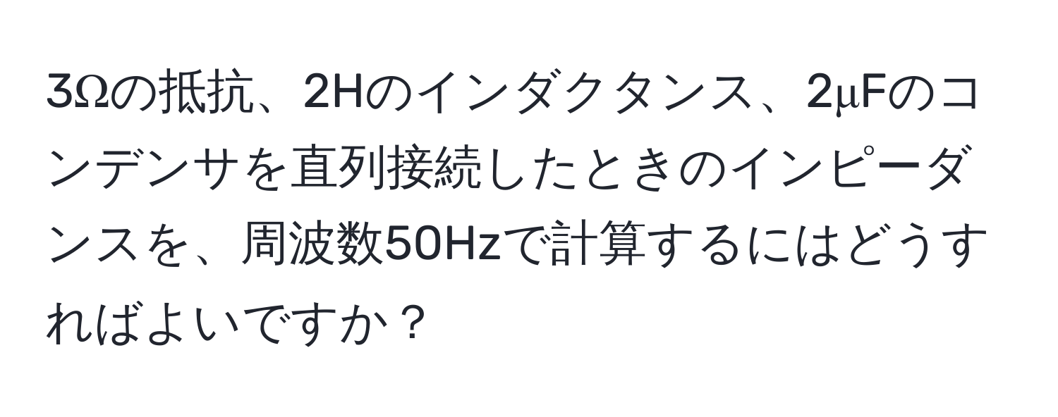 3Ωの抵抗、2Hのインダクタンス、2μFのコンデンサを直列接続したときのインピーダンスを、周波数50Hzで計算するにはどうすればよいですか？