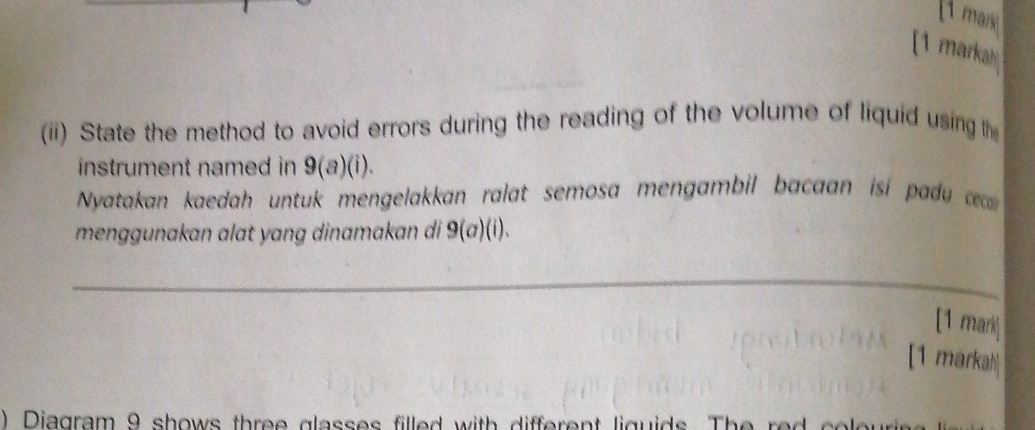 marie 
[1 markah 
(ii) State the method to avoid errors during the reading of the volume of liquid using th 
instrument named in 9(a)(i). 
Nyatakan kaedah untuk mengelakkan ralat semosa mengambil bacaan isi pa c 
menggunakan alat yang dinamakan di 9(a)(i). 
_ 
[1 mark] 
[1 markah 
) Diagram 9 shows three glasses filled with different liguids. The red sel