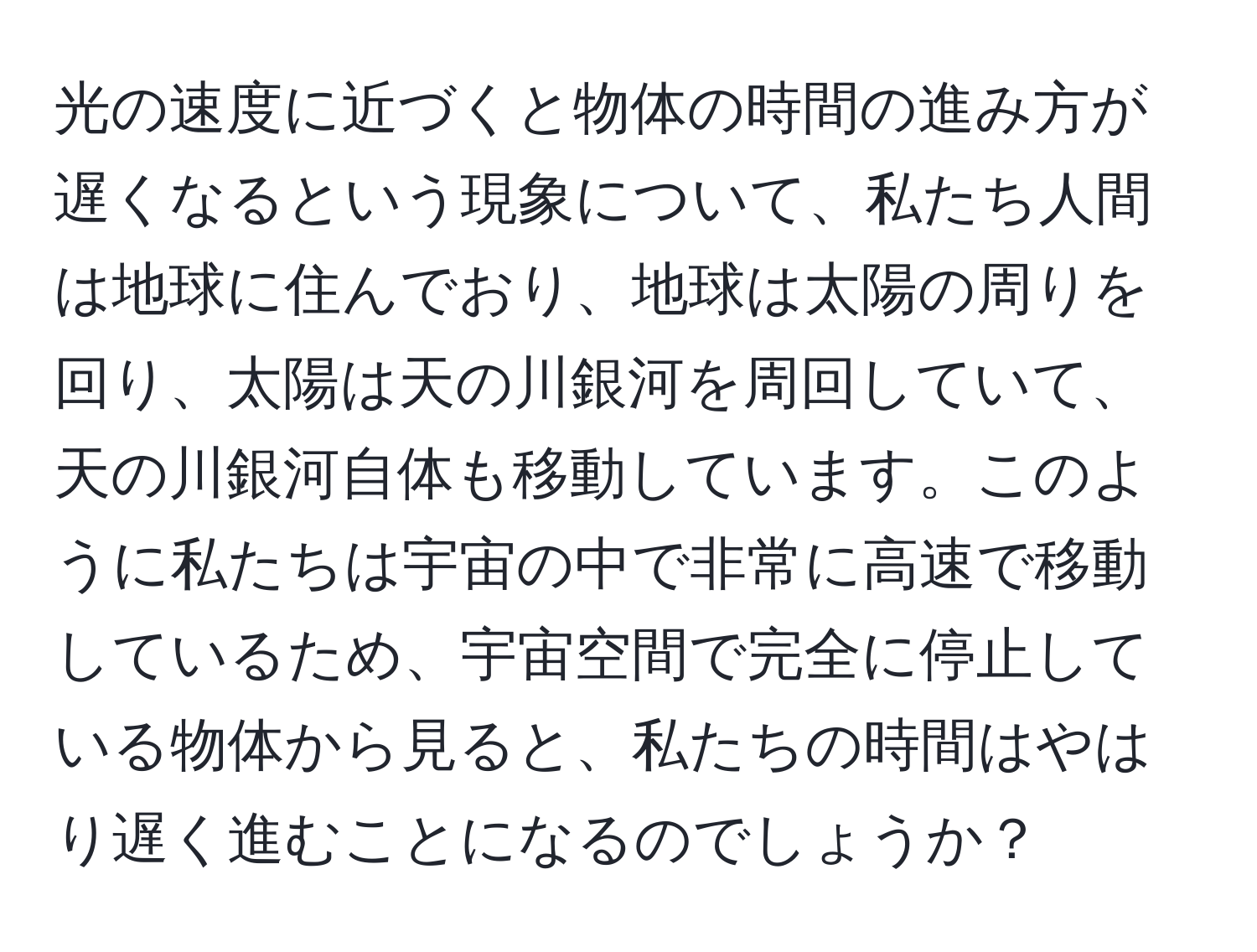 光の速度に近づくと物体の時間の進み方が遅くなるという現象について、私たち人間は地球に住んでおり、地球は太陽の周りを回り、太陽は天の川銀河を周回していて、天の川銀河自体も移動しています。このように私たちは宇宙の中で非常に高速で移動しているため、宇宙空間で完全に停止している物体から見ると、私たちの時間はやはり遅く進むことになるのでしょうか？