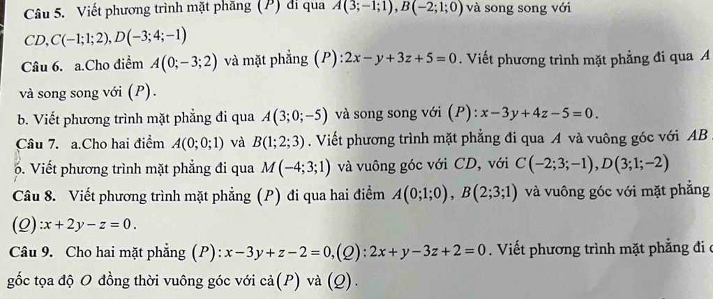 Viết phương trình mặt phăng (P) di qua A(3;-1;1), B(-2;1;0) và song song với
CD, C(-1;1;2), D(-3;4;-1)
Câu 6. a.Cho điểm A(0;-3;2) và mặt phẳng (P): 2x-y+3z+5=0. Viết phương trình mặt phẳng đi qua A
và song song với (P). 
b. Viết phương trình mặt phẳng đi qua A(3;0;-5) và song song với (P): x-3y+4z-5=0. 
Câu 7. a.Cho hai điểm A(0;0;1) và B(1;2;3). Viết phương trình mặt phẳng đi qua A và vuông góc với AB. Viết phương trình mặt phẳng đi qua M(-4;3;1) và vuông góc với CD, với C(-2;3;-1), D(3;1;-2)
Câu 8. Viết phương trình mặt phẳng (P) đi qua hai điểm A(0;1;0), B(2;3;1) và vuông góc với mặt phẳng 
(Q) :x+2y-z=0. 
Câu 9. Cho hai mặt phẳng (P): x-3y+z-2=0, (2): 2x+y-3z+2=0. Viết phương trình mặt phẳng đi ở 
gốc tọa độ O đồng thời vuông góc với cả(P) và (Q).