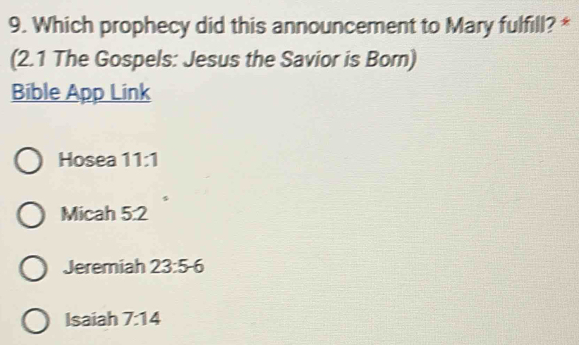 Which prophecy did this announcement to Mary fulfill? *
(2.1 The Gospels: Jesus the Savior is Born)
Bible App Link
Hosea 11:1
Micah 5:2
Jeremiah 23:5-6
Isaiah 7:14