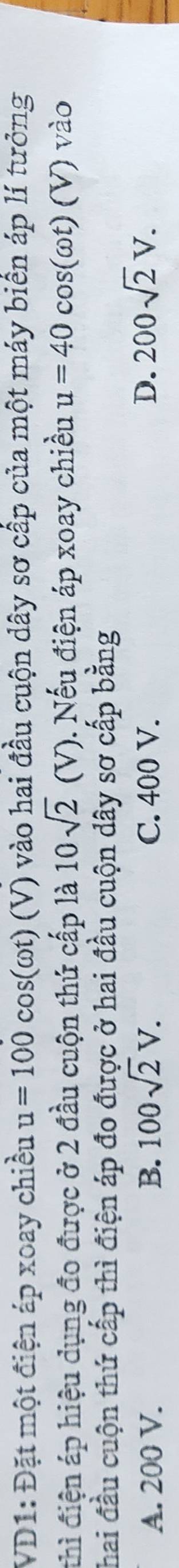 VD1: Đặt một điện áp xoay chiều u=100cos (omega t)(V) 0 vào hai đầu cuộn dây sơ cấp của một máy biển áp lí tưởng
thì điện áp hiệu dụng đo được ở 2 đầu cuộn thứ cấp là 10sqrt(2)(V). Nếu điện áp xoay chiều u=40cos (omega t)(V) ) vào
Thai đầu cuộn thứ cấp thì điện áp đo được ở hai đầu cuộn dây sơ cấp bằng
A. 200 V. B. 100sqrt(2)V. C. 400 V. D. 200sqrt(2)V.