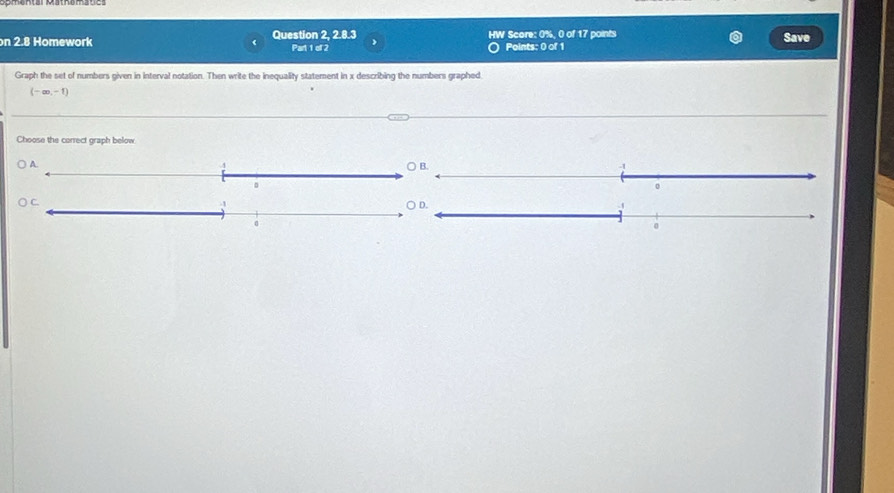 on 2.8 Homework Question 2, 2.8.3 Part 1 of 2 HW Score: 0%. 0 of 17 points Points: 0 of 1 Save 
Graph the set of numbers given in interval notation. Then write the inequality statement in x describing the numbers graphed.
(-∈fty ,-1)
Choose the correct graph below