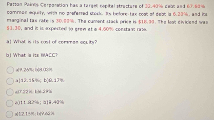 Patton Paints Corporation has a target capital structure of 32.40% debt and 67.60%
common equity, with no preferred stock. Its before-tax cost of debt is 6.20%, and its
marginal tax rate is 30.00%. The current stock price is $18.00. The last dividend was
$1.30, and it is expected to grow at a 4.60% constant rate.
a) What is its cost of common equity?
b) What is its WACC?
a) 9.26%; b) 8.03%
a) 12.15%; b) 8.17%
a) 7.22%; b) 6.29%
a) 11.82%; b) 9.40%
a) 12.15%; b) 9.62%