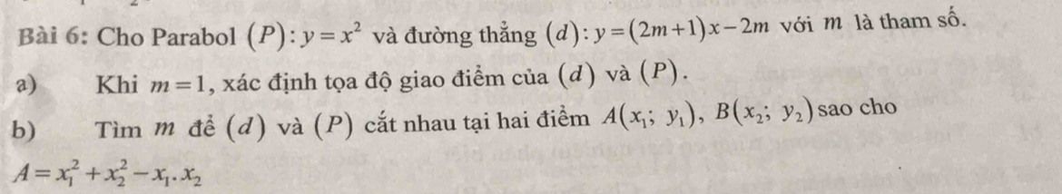 Cho Parabol (P): y=x^2 và đường thẳng (d): y=(2m+1)x-2m với m là tham số. 
a) Khi m=1 , xác định tọa độ giao điểm của (d) và (P). 
b) Tìm m đề (d) và (P) cắt nhau tại hai điềm A(x_1;y_1), B(x_2;y_2) sao cho
A=x_1^(2+x_2^2-x_1).x_2