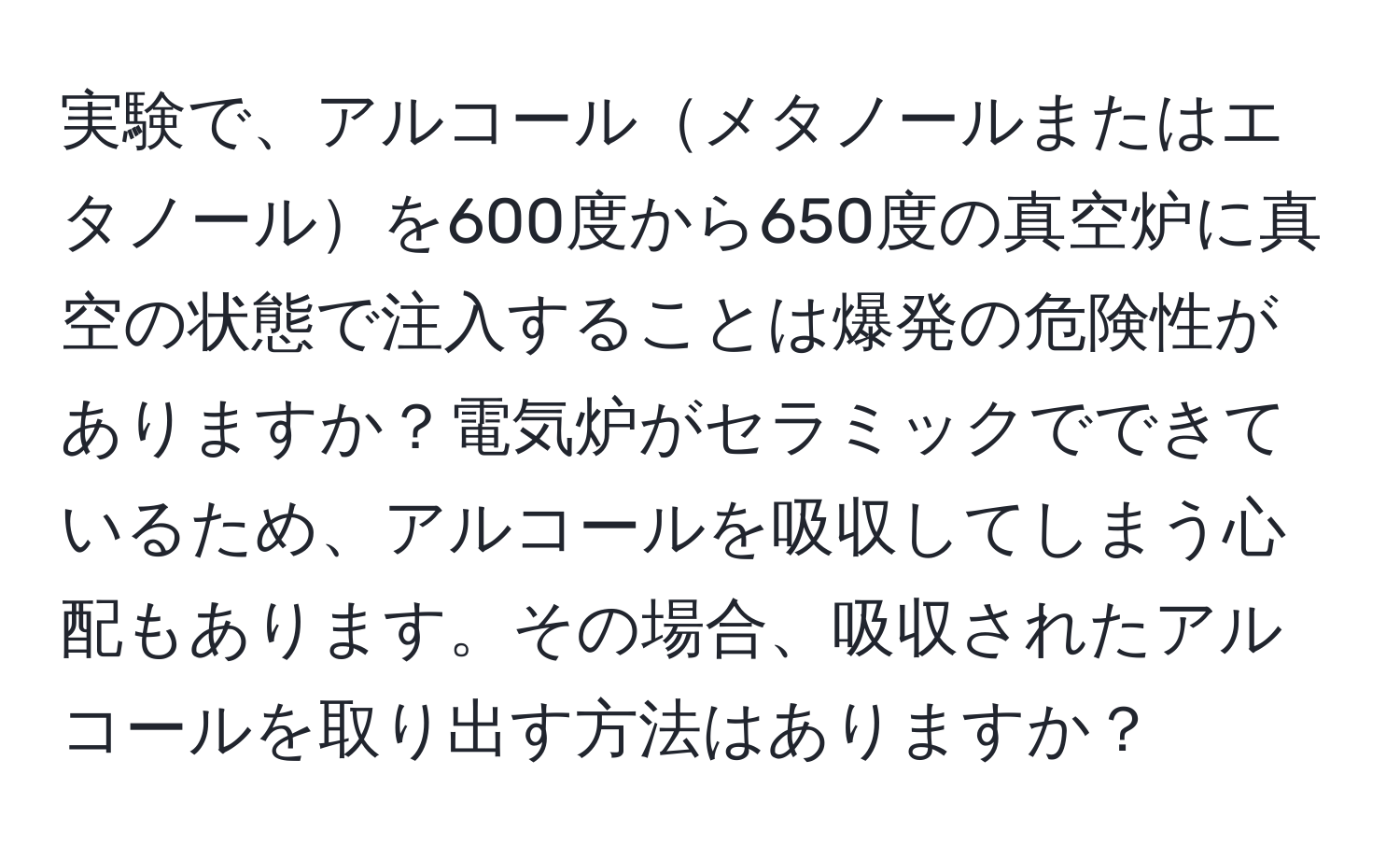 実験で、アルコールメタノールまたはエタノールを600度から650度の真空炉に真空の状態で注入することは爆発の危険性がありますか？電気炉がセラミックでできているため、アルコールを吸収してしまう心配もあります。その場合、吸収されたアルコールを取り出す方法はありますか？