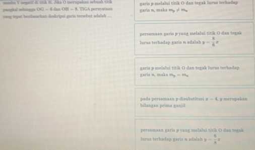 sumbu Y necati di titk H. Jika O merupakan sebuah titik garis p melalui titik O dan tegak lurus terhadap
pangkal sehingga OG=6 dan OH=8. TIGA pernyataan garis n, maka m_p!= m_1
vang tepat berdasarkan deskripsi garis tersebut adalah ....
persamaan garis pyang melalui titik O dan tegak
lurus terhadap garis n adalah y= 8/6 x
garis p melalui titik O dan tegak lurus terhadap
garis n, maka m_p=m_n
pada persamaan p disubstitusi x=4 , y merupakan
bilangan prima ganjil
persamaan garis p yang melalui titik O dan tegak
lurus terhadap garis lh y- 6/8 x