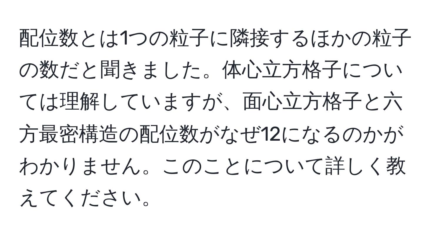 配位数とは1つの粒子に隣接するほかの粒子の数だと聞きました。体心立方格子については理解していますが、面心立方格子と六方最密構造の配位数がなぜ12になるのかがわかりません。このことについて詳しく教えてください。