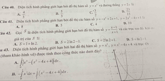 Diện tích hình phẳng giới hạn bởi đồ thị hàm số y=x^2 và đường thắng y=2x| à :
A.  4/3  B.  5/3  C.  · 3/2  D.  23/15 
Câu 41. Diện tích hình phẳng giới hạn bởi đồ thị các hàm số y=-x^2+2x+1,y=2x^2-4x+1 lù
A. 8 B. 5 C. 4 D. 10
âu 42. Gọi S là diện tích hình phẳng giới hạn bởi đồ thị hàm số y= (x-1)/x+1  và các trục tọa độ. Khi do
giá trị của S là
A. S=1+ln 2. B. S=2ln 2-1. C. S=2ln 2+1. D. S=ln 2-1
u 43. Diện tích hình phẳng giới hạn bởi hai đồ thị hàm số y=x^3,y=x^2-4x+4 và trục Ox
(tham khảo hình vẽ) được tính theo công thức nào dưới đâ
A. ∈tlimits _0^(2|x^3)-(x^2-4x+4)|dx.
B. -∈tlimits _0^(1x^3)dx+∈tlimits _1^(1(x^2)-4x+4)dx.