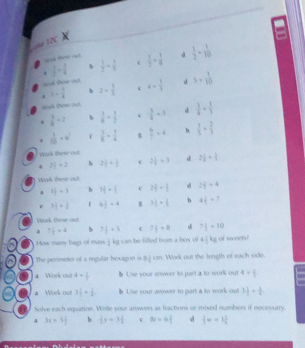 12C
 9/2 /  3/4   1/2 + 1/5  e  1/2 /  1/8  d  1/2 /  1/10 
aas these out .
Wok these out.
a+ 9/4  b 2+ 1/5  C 4/  1/3  d s= 1/10 
wark these out.
 3/8 / 2 b  3/8 /  1/2  c  3/4 / 3 d  3/4 /  1/3 
e  3/10 +6 f  5/8 + 1/4   6/7 / 4 h  1/5 /  2/3 
Work these out
a 2 3/5 / 2 b 2 3/2 /  3/2  e 2 1/4 / 3 d 2 1/2 /  1/3 
Work these out.
a 1 1/2 / 3 b 1 2/5 /  3/5  c 2 2/3 /  1/2  d 2 2/3 / 4
e 3 1/2 /  1/4  i 6 1/2 / 4 3 1/2 /  1/3  h 4 2/7 / 7
Work these out.
a 7 1/2 / 4 b 7 1/2 / 5 C 7 1/2 +8 d 7 1/2 +10
How many bags of mass  1/4 kg can be filled from a box of 4 1/2 kg of sweets?
The perimeter of a regular hexagon is 8 1/4 cm. Work out the length of each side.
a Work out 4/  1/5  b Use your answer to part a to work out 4/  1/3 .
a Work out 3 1/2 /  1/4 . b Use your answer to part a to work out 3 1/5 /  1/4 .
Solve each equation. Write your answers as fractions or mixed numbers if necessary.
a 3x=5 1/2  b  1/3 y=3 3/4  c 8t=6 2/3  d  1/5 w=1 5/6 