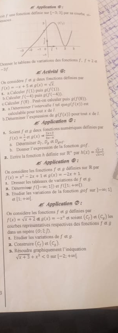 Application ④:
oit / une fonction définie sur [-3;3] par sa courbe c-
essous
Donner le tableau de variations des fonctions f f+2e
-3 f # Activité ④;
On considère ƒ et g deux fonctions définies par
et g(x)=sqrt(x)
f(x)=-x+5 f(1) puís g(f(1))
£. a.Calculer g(f(-4))
b.Calculer f(-4) puis
c.Calculer f(8). Peut-on calculer puis g(f(8))
2. a Déterminer l'intervalle / tel queg (f(x)) est
calculable pour tout x de /
b Déterminer l'expression de g(f(x)) pour tout x de /.
Application ⑤ :
1. Soient f et g deux fonctions numériques définies par
f(x)= 1/x  c g(x)= (2x+3)/3x-6 
a. Déterminer D_f,D_getD_gef
b. Donner l’expression de la fonction gof
2. Ecrire la fonction h définie sur R^+ par h(x)= (sqrt(x)-2)/sqrt(x)+5 
*  Application @  ;
On considère les fonctions f et g définies sur R par
f(x)=x^2-2x+1 et g(x)=-2x+1.
1. Dresser les tableaux de variations de fet g.
2. Déterminer f(]-∈fty ;1]) et f([1;+∈fty D.
3. Etudier les variations de la fonction gof sur ]-∈fty ;1]
et [1;+∈fty [.
6 Application ⑦ :
On considère les fonctions f et g définies par
f(x)=sqrt(x+2) g(x)=-x^3 et soient (C_f)et(C_g) les
courbes représentatives respectives des fonctions f et g
dans un repère (0;vector l;vector j).
1. Etudier les variations de fet g
2. Construire (C_f) et (C_y).
3. Résoudre graphiquement l'inéquation
sqrt(x+3)+x^3<0</tex> sur [-2;+∈fty [.
3