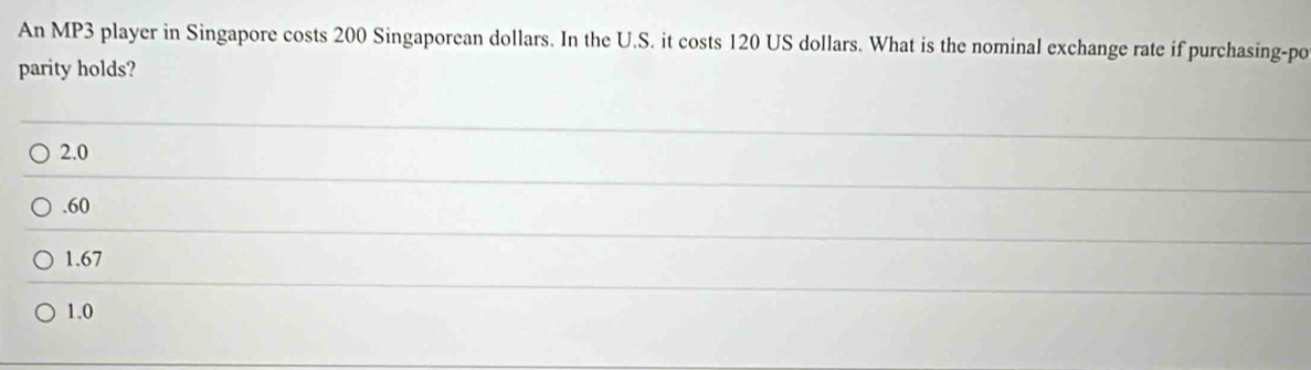 An MP3 player in Singapore costs 200 Singaporean dollars. In the U.S. it costs 120 US dollars. What is the nominal exchange rate if purchasing-po
parity holds?
2.0 . 60
1.67
1.0