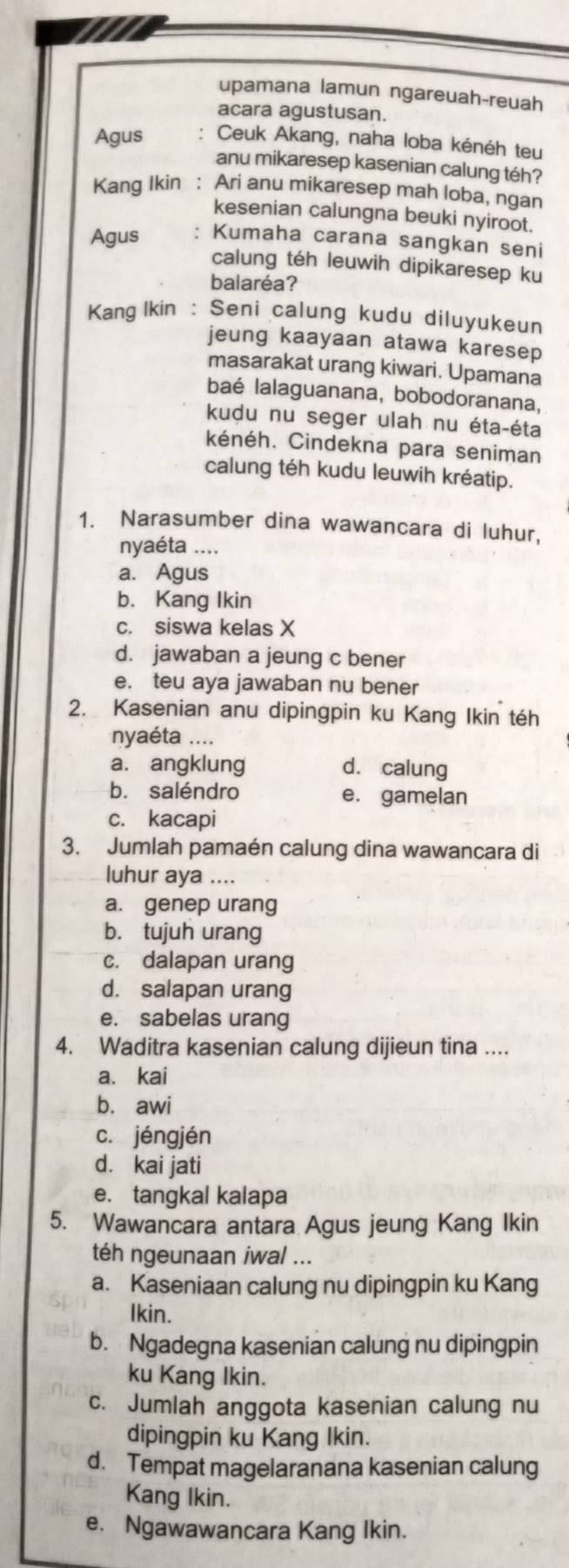 upamana lamun ngareuah-reuah
acara agustusan.
Agus Ceuk Akang, naha loba kénéh teu
anu mikaresep kasenian calung téh?
Kang Ikin : Ari anu mikaresep mah loba, ngan
kesenian calungna beuki nyiroot.
Agus Kumaha carana sangkan seni
calung téh leuwih dipikaresep ku
balaréa?
Kang lkin : Seni calung kudu diluyukeun
jeung kaayaan atawa karesep 
masarakat urang kiwari. Upamana
baé lalaguanana, bobodoranana,
kudu nu seger ulah nu éta-éta
kénéh. Cindekna para seniman
calung téh kudu leuwih kréatip.
1. Narasumber dina wawancara di luhur,
nyaéta ....
a. Agus
b. Kang Ikin
c. siswa kelas X
d. jawaban a jeung c bener
e. teu aya jawaban nu bener
2. Kasenian anu dipingpin ku Kang Ikin téh
nyaéta ....
a. angklung d. calung
b. saléndro e. gamelan
c. kacapi
3. Jumlah pamaén calung dina wawancara di
luhur aya ....
a. genep urang
b. tujuh urang
c. dalapan urang
d. salapan urang
e. sabelas urang
4. Waditra kasenian calung dijieun tina ....
a. kai
bù awi
c. jéngjén
d. kai jati
e. tangkal kalapa
5. Wawancara antara Agus jeung Kang Ikin
téh ngeunaan iwal ...
a. Kaseniaan calung nu dipingpin ku Kang
Ikin.
b. Ngadegna kasenian calung nu dipingpin
ku Kang Ikin.
c. Jumlah anggota kasenian calung nu
dipingpin ku Kang Ikin.
d. Tempat magelaranana kasenian calung
Kang Ikin.
e. Ngawawancara Kang Ikin.