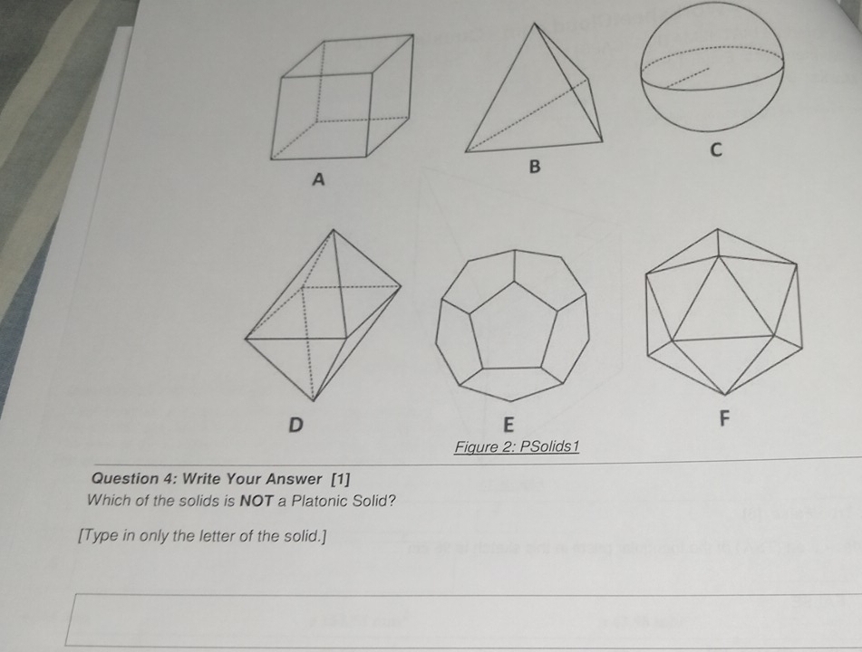 A 
D 
E 
F 
Figure 2: PSolids1 
Question 4: Write Your Answer [1] 
Which of the solids is NOT a Platonic Solid? 
[Type in only the letter of the solid.]