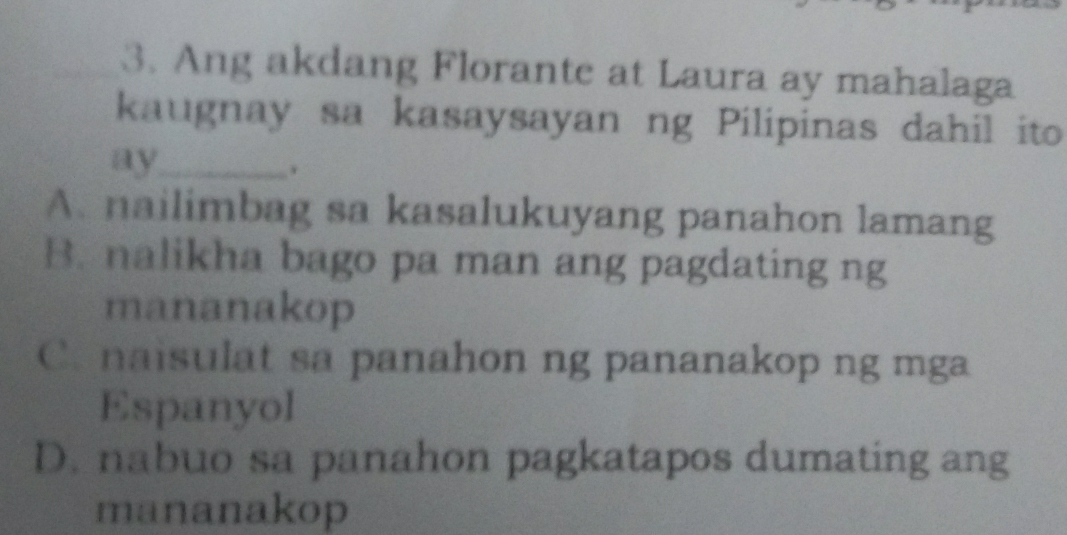 Ang akdang Florante at Laura ay mahalaga
kaugnay sa kasaysayan ng Pilipinas dahil ito
ay_
.
A. nailimbag sa kasalukuyang panahon lamang
B. nalikha bago pa man ang pagdating ng
mananakop
C. naisulat sa panahon ng pananakop ng mga
Espanyol
D. nabuo sa panahon pagkatapos dumating ang
mananakop