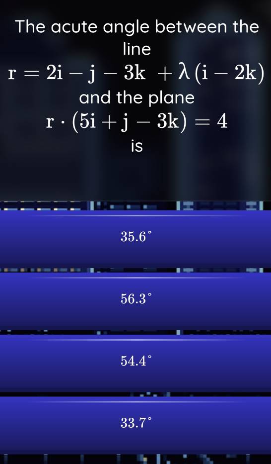 The acute angle between the
line
r=2i-j-3k+lambda (i-2k)
and the plane
r· (5i+j-3k)=4
is
35.6°
56.3°
54.4
33.7°