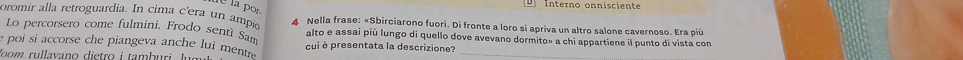 Interno onnisciente 
C la por 
oromir alla retroguardia. In cima c'era un ampio 4 Nella frase: «Sbirciarono fuori. Di fronte a loro si apriva un altro salone cavernoso. Era più 
Lo percorsero come fulmini. Frodo sentí Sam alto e assai più lungo di quello dove avevano dormito» a chi appartiene il punto di vista con 
e poi si accorse che piangeva anche lui mentre. 
_ 
cui è presentata la descrizione? 
loom rullavano dietro i tamb uri g