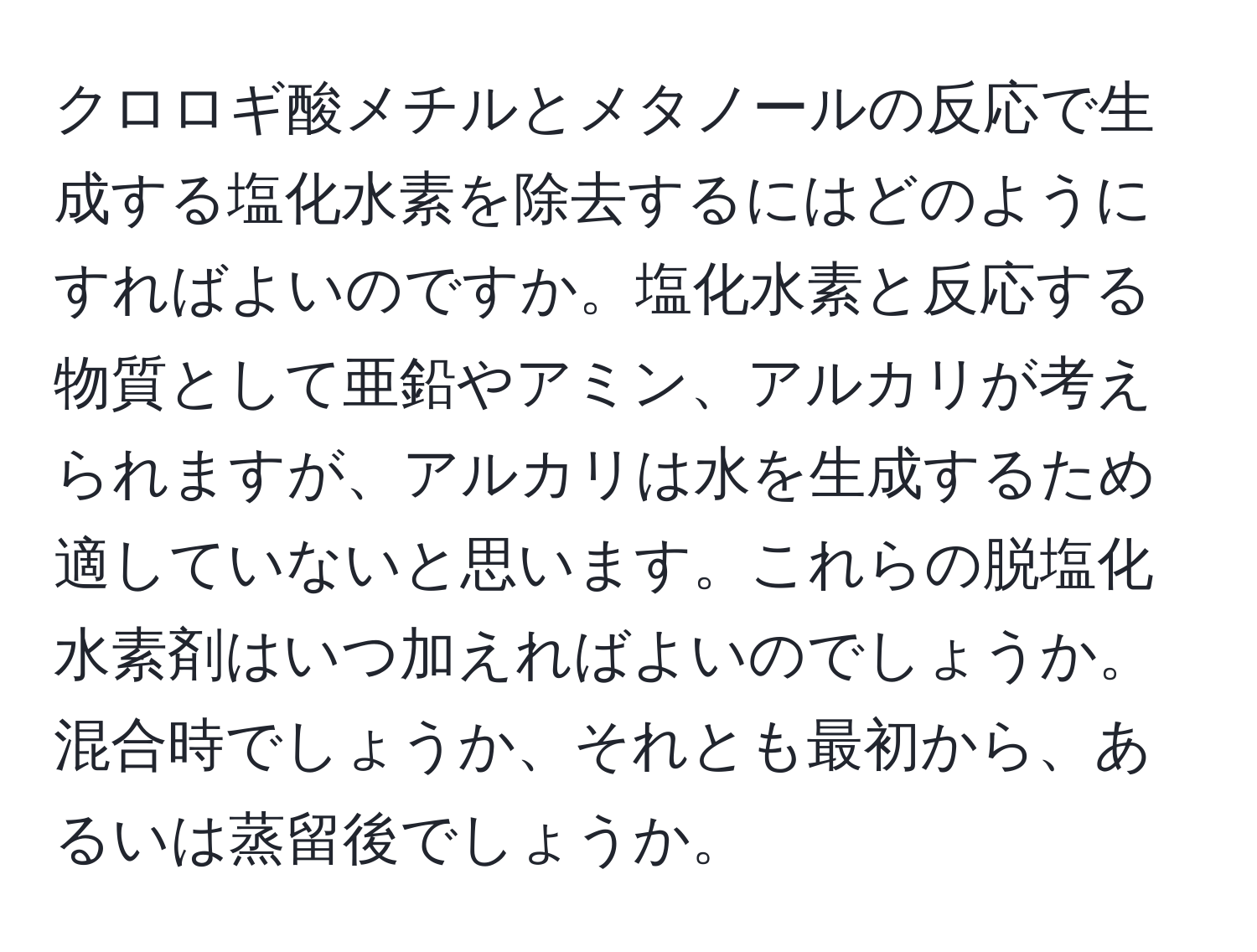 クロロギ酸メチルとメタノールの反応で生成する塩化水素を除去するにはどのようにすればよいのですか。塩化水素と反応する物質として亜鉛やアミン、アルカリが考えられますが、アルカリは水を生成するため適していないと思います。これらの脱塩化水素剤はいつ加えればよいのでしょうか。混合時でしょうか、それとも最初から、あるいは蒸留後でしょうか。