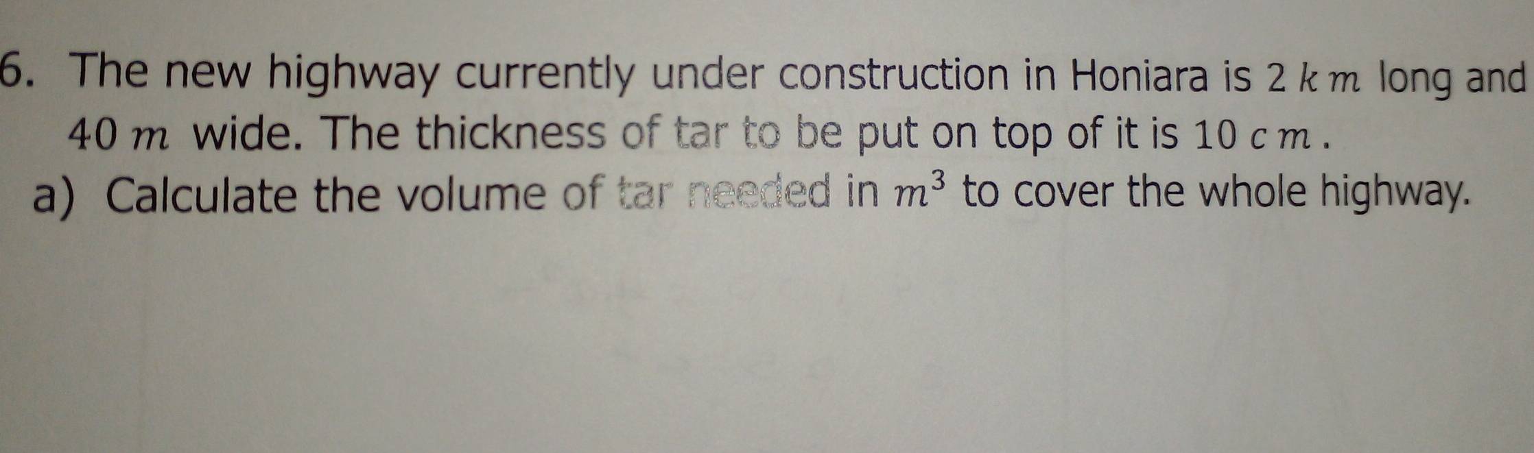 The new highway currently under construction in Honiara is 2 k m long and
40 m wide. The thickness of tar to be put on top of it is 10 c m. 
a) Calculate the volume of tar needed in to cover the whole highway. m^3