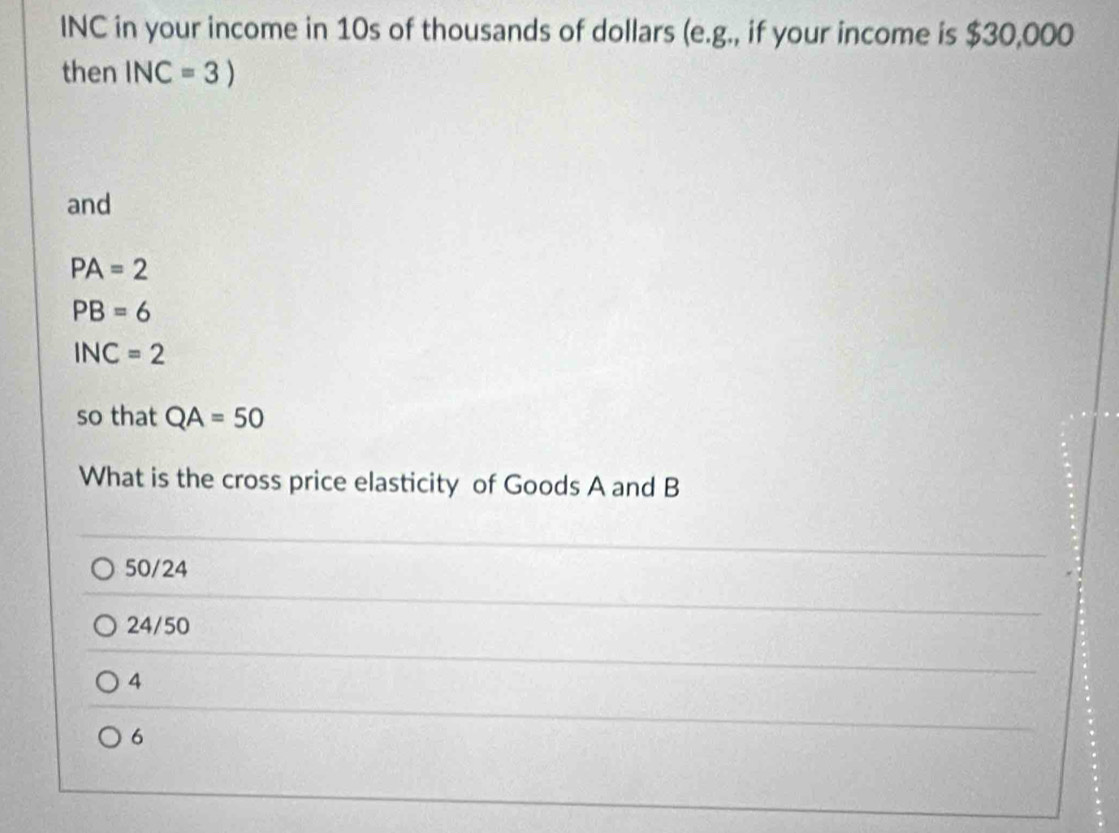 INC in your income in 10s of thousands of dollars (e.g., if your income is $30,000
then INC=3)
and
PA=2
PB=6
INC=2
so that QA=50
What is the cross price elasticity of Goods A and B
50/24
24/50
4
6