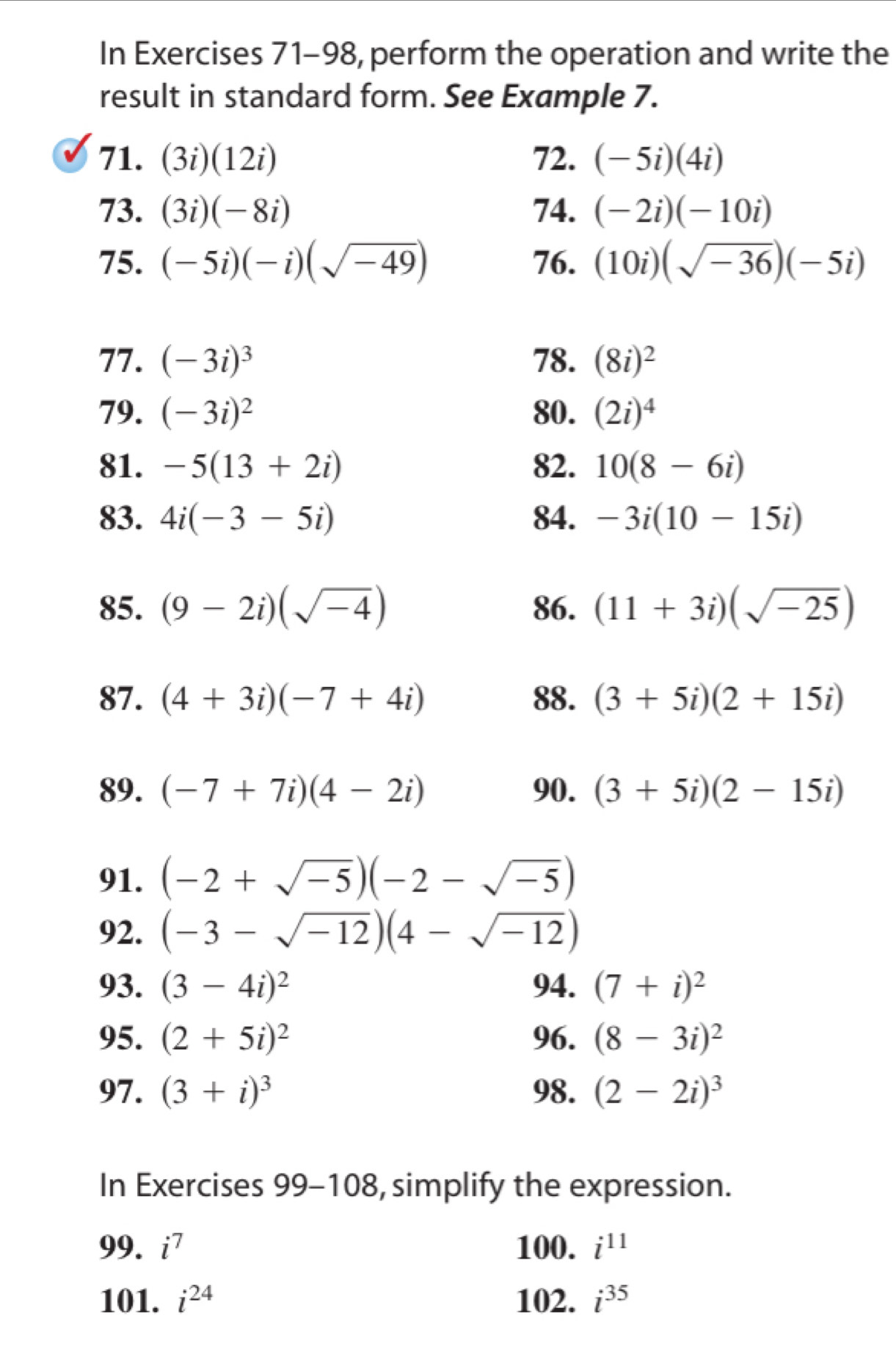 In Exercises 71-98, perform the operation and write the 
result in standard form. See Example 7. 
71. (3i)(12i) 72. (-5i)(4i)
73. (3i)(-8i) 74. (-2i)(-10i)
75. (-5i)(-i)(sqrt(-49)) 76. (10i)(sqrt(-36))(-5i)
77. (-3i)^3 78. (8i)^2
79. (-3i)^2 80. (2i)^4
81. -5(13+2i) 82. 10(8-6i)
83. 4i(-3-5i) 84. -3i(10-15i)
85. (9-2i)(sqrt(-4)) 86. (11+3i)(sqrt(-25))
87. (4+3i)(-7+4i) 88. (3+5i)(2+15i)
89. (-7+7i)(4-2i) 90. (3+5i)(2-15i)
91. (-2+sqrt(-5))(-2-sqrt(-5))
92. (-3-sqrt(-12))(4-sqrt(-12))
93. (3-4i)^2 94. (7+i)^2
95. (2+5i)^2 96. (8-3i)^2
97. (3+i)^3 98. (2-2i)^3
In Exercises 99-108, simplify the expression. 
99. i^7 100. i^(11)
101. i^(24) 102. i^(35)