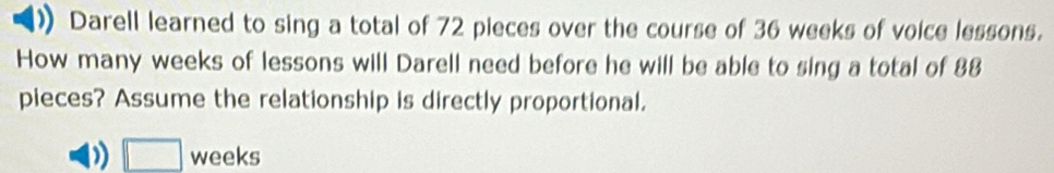 Darell learned to sing a total of 72 pieces over the course of 36 weeks of voice lessons. 
How many weeks of lessons will Darell need before he will be able to sing a total of 88
pieces? Assume the relationship is directly proportional. 
□ weeks