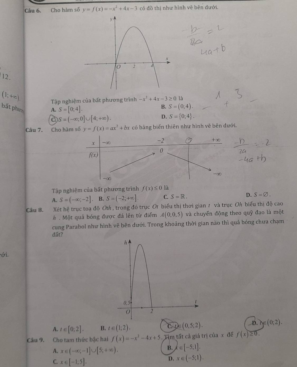 Cho hàm số y=f(x)=-x^2+4x-3 có đồ thị như hình vẽ bên dưới.
12.
(1;+∈fty ).
Tập nghiệm của bất phương trình -x^2+4x-3≥ 0 là
bất phưc
A. S=[0;4].
B. S=(0;4).
S=(-∈fty ;0]∪ [4;+∈fty ).
D. S= 0;4 .
Câu 7. Cho hàm số y=f(x)=ax^2+bx có bảng biến thiên như hình vẽ bên dưới.
Tập nghiệm của bất phương trình f(x)≤ 0 là
A. S=(-∈fty ;-2]. B. S=(-2;+∈fty ]. C. S=R. D. S=varnothing .
Câu 8. Xét hệ trục toạ độ Oth , trong đó trục Ot biểu thị thơi gian 1 và trục Oh biểu thị độ cao
h . Một quả bóng được đá lên từ điểm A(0;0,5) và chuyển động theo quỹ đạo là một
cung Parabol như hình vẽ bên dưới. Trong khoảng thời gian nào thì quả bóng chưa chạm
đất?
ới.
A. t∈ [0;2]. B. t∈ (1;2).
C. )∈ (0,5;2).
D. y∈ (0;2).
Câu 9. Cho tam thức bậc hai f(x)=-x^2-4x+5. Tìm tất cả giá trị của x để f(x)≥ 0.
A. x∈ (-∈fty ,-1]∪ [5;+∈fty ).
B. x∈ [-5;1].
C. x∈ [-1;5].
D. x∈ (-5;1).