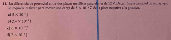 La diferencia de potencial entre dos placas metálicas paralelas es de 12 V. Determina la cantidad de trabajo que
se requiere realizar para mover una carga de 5* 10^(-6)C de la placa negativa a la positiva.
a) 5* 10^(-4)J
b) 2.4* 10^(-5)J
c) 6* 10^(-5)J
d) 7* 10^(-5)J