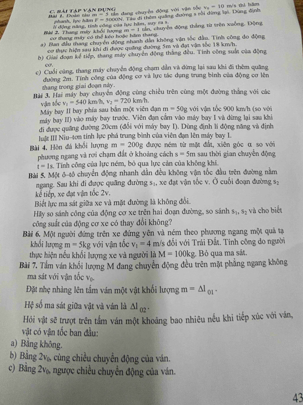 Đoàn tàu m=5 tấn đang chuyển động với vận tốc v_0=10m/s thì hãm
C. Bài T AP * VậN DụNG
phanh, lực hãm F=5000N T. Tàu đi thêm quãng đường s rồi dừng lại. Dùng định
lí động năng, tính công của lực hãm, suy ra s.
Bài 2. Thang máy khối lượng m=1 tần, chuyển động thắng từ trên xuống. Động
cơ thang máy có thể kéo hoặc hãm thang.
a) Ban đầu thang chuyển động nhanh dần không vận tốc đầu. Tính công do động
cơ thực hiện sau khi đi được quãng đường 5m và đạt vận tốc 18 km/h.
b) Giai đoạn kế tiếp, thang máy chuyển động thẳng đều. Tính công suất của động
cơ.
c) Cuối cùng, thang máy chuyển động chạm dần và dừng lại sau khi đi thêm quãng
đường 2m. Tính công của động cơ và lực tác dụng trung bình của động cơ lên
thang trong giai đoạn này.
Bài 3. Hai máy bay chuyền động cùng chiều trên cùng một dường thăng với các
vận tốc v_1=540km/h, v_2=720km/h.
Máy bay II bay phía sau bắn một viên đạn m=50g với vận tốc 900 km/h (so với
máy bay II) vào máy bay trước. Viên đạn cắm vào máy bay I và dừng lại sau khi
đi được quãng đường 20cm (đối với máy bay I). Dùng định lí động năng và định
luật III Niu-tơn tính lực phá trung bình của viên đạn lên máy bay I.
Bài 4. Hòn đá khối lượng m=200g được ném từ mặt đất, xiên góc α so với
phương ngang và rơi chạm đất ở khoảng cách s=5m sau thời gian chuyển động
t=1s. Tính công của lực ném, bỏ qua lực cản của không khí.
Bài 5. Một ô-tô chuyển động nhanh dần đều không vận tốc đầu trên đường nằm
ngang. Sau khi đi được quãng đường S_1, , xe đạt vận tốc v. Ở cuối đoạn đường S_2
kế tiếp, xe đạt vận tốc 2v.
Biết lực ma sát giữa xe và mặt đường là không đổi.
Hãy so sánh công của động cơ xe trên hai đoạn đường, so sánh S_1,S_2 và cho biết
công suất của động cơ xe có thay đổi không?
Bài 6. Một người đứng trên xe đứng yên và ném theo phương ngang một quả tạ
khối lượng m=5kg với vận tốc v_1=4m/s đối với Trái Đất. Tính công do người
thực hiện nếu khối lượng xe và người là M=100kg. Bỏ qua ma sát.
Bài 7. Tấm ván khối lượng M đang chuyển động đều trên mặt phẳng ngang không
ma sát với vận tốc V_0.
Đặt nhẹ nhàng lên tấm ván một vật khối lượng m=△ l_01.
Hệ số ma sát giữa vật và ván là △ l_02.
Hỏi vật sẽ trượt trên tấm ván một khoảng bao nhiêu nếu khi tiếp xúc với ván,
vật có vận tốc ban đầu:
a) Bằng không.
b) Bằng 2v_0, cùng chiều chuyển động của ván.
c) Bằng 2v_0, ngược chiều chuyển động của ván.
43