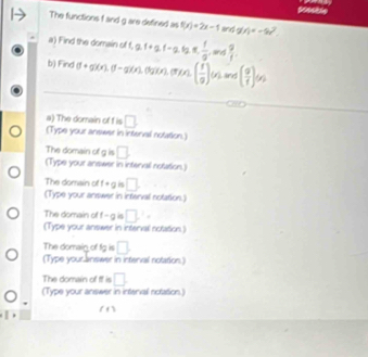 sceckle 
The functions f and g are defined as f(x)=2x-1 ling g(4=-8)^5)^2
a) Find the domain of f, a. f - a, 1g  1/9  and  9/1 . 
b) Find g(e), (-g)(x),(gx,(1xx. ( f/g )(x) ans ( g/f )(x)
a) The domain of f is □ 
(Type your answer in intenel notation.) 
The domain of g is □ 
(Type your answer in interval notation.) 
The domain of f+g □ 
(Type your answer in interval notation.) 
The domain of f-g □ i=
(Type your answer in interval notation.) 
The domain of fg is □
(Type your answer in interval notation.) 
The domain of If is □ 
(Type your answer in interval notation.)