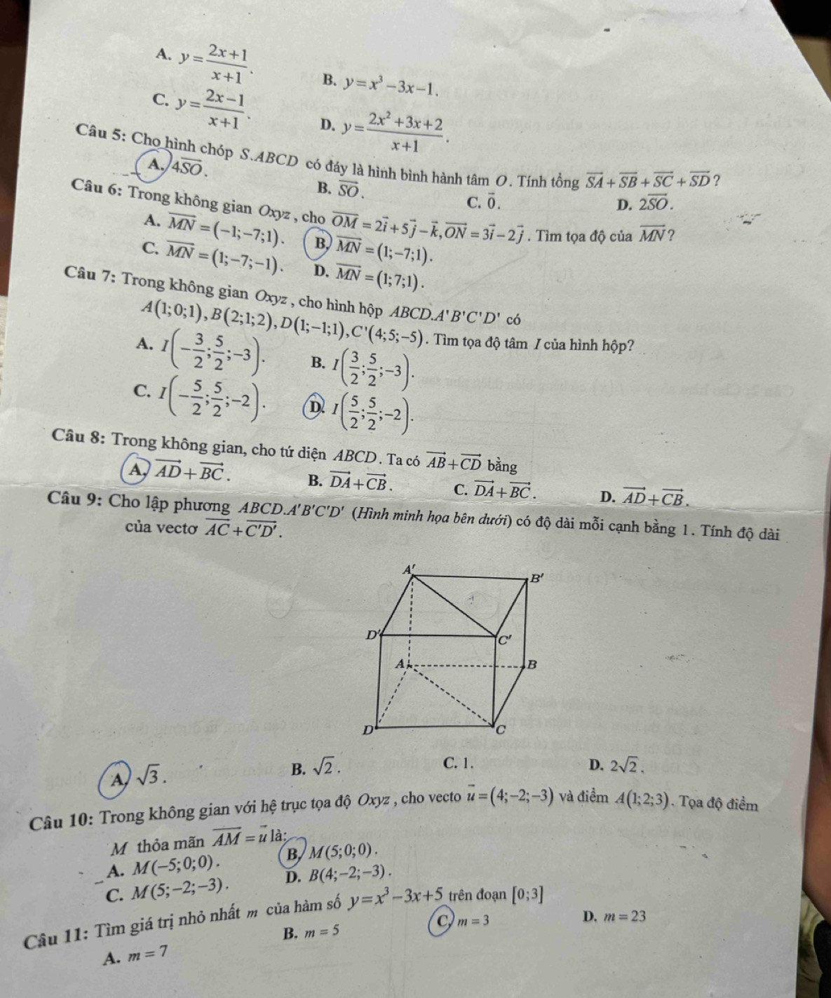 A. y= (2x+1)/x+1 . B. y=x^3-3x-1.
C. y= (2x-1)/x+1 . D. y= (2x^2+3x+2)/x+1 .
* Câu 5: Cho hình chóp S.ABCD có đáy là hình bình hành tâm O. Tính tổng vector SA+vector SB+vector SC+vector SD
A. 4overline SO.
?
B. vector SO. 2overline SO.
C. vector 0.
D.
Câu 6: Trong không gian Oxyz , cho vector OM=2vector i+5vector j-vector k,vector ON=3vector i-2vector j. Tìm tọa độ của overline MN ?
A. overline MN=(-1;-7;1). B. overline MN=(1;-7;1).
C. vector MN=(1;-7;-1). D. vector MN=(1;7;1).
Câu 7: Trong không gian Oxyz , cho hình hộp ABCD A'B'C'D' có
A(1;0;1),B(2;1;2),D(1;-1;1),C'(4;5;-5). Tìm tọa độ tâm / của hình hộp?
A. I(- 3/2 ; 5/2 ;-3). B. I( 3/2 ; 5/2 ;-3).
C. I(- 5/2 ; 5/2 ;-2). D I( 5/2 ; 5/2 ;-2).
Câu 8: Trong không gian, cho tứ diện ABCD . Ta có vector AB+vector CD bàng
A vector AD+vector BC. B. vector DA+vector CB. C. vector DA+vector BC. D. vector AD+vector CB.
Câu 9: Cho lập phương ABC. D.A'B'C'D' (Hình minh họa bên dưới) có độ dài mỗi cạnh bằng 1. Tính độ dài
của vectơ vector AC+vector C'D'.
A sqrt(3).
C. 1.
B. sqrt(2). D. 2sqrt(2).
Câu 10: Trong không gian với hệ trục tọa độ Oxyz , cho vecto vector u=(4;-2;-3) và điểm A(1;2;3). Tọa độ điểm
M thỏa mãn vector AM=vector u là:
A. M(-5;0;0). B M(5;0;0).
C. M(5;-2;-3). D. B(4;-2;-3).
Câu 11: Tìm giá trị nhỏ nhất m của hàm số y=x^3-3x+5 trên đoạn [0;3]
B. m=5 D. m=23
A. m=7 C m=3