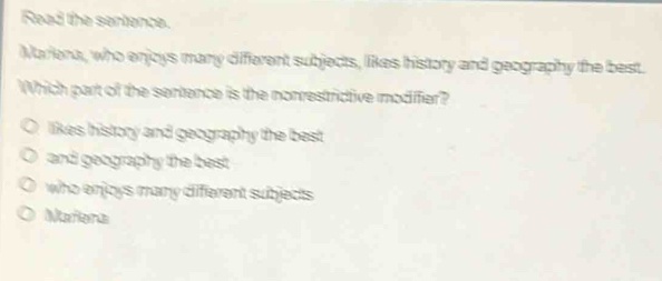 Read the sertence.
Mariena, who enjcys many different subjects, likes history and geography the best.
Which part of the sentence is the nonrestrictive modiffier?
likes history and geography the best .
and geography the best
who enjoys many different subjects .
Meiors