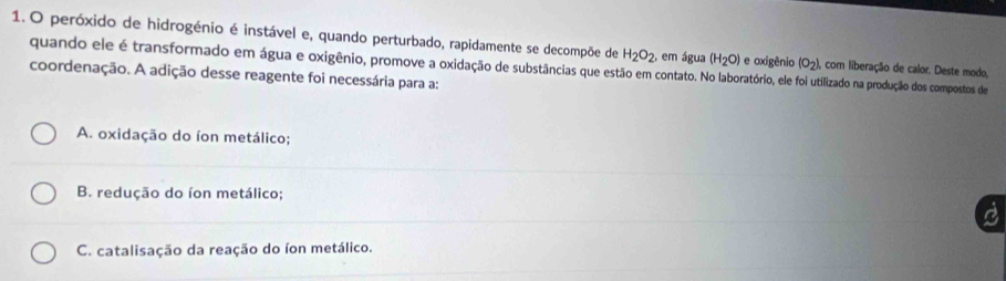 peróxido de hidrogénio é instável e, quando perturbado, rapidamente se decompõe de H_2O_2, , em água (H_2O) e oxigênio (o_2). com liberação de calor. Deste modo,
quando ele é transformado em água e oxigênio, promove a oxidação de substâncias que estão em contato. No laboratório, ele foi utilizado na produção dos compostos de
coordenação. A adição desse reagente foi necessária para a:
A. oxidação do íon metálico;
B. redução do íon metálico;
C. catalisação da reação do íon metálico.