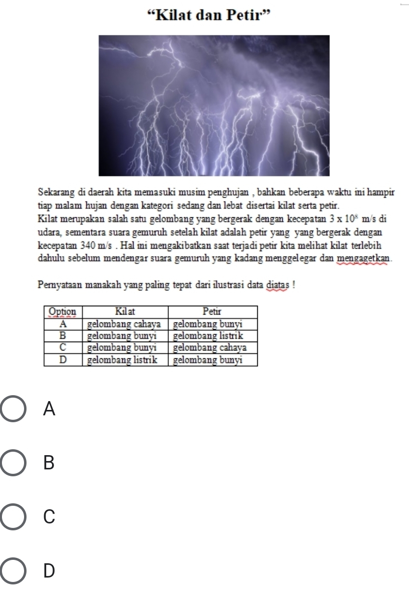 “Kilat dan Petir”
Sekarang di daerah kita memasuki musim penghujan , bahkan beberapa waktu ini hampir
tiap malam hujan dengan kategori sedang dan lebat disertai kilat serta petir.
Kilat merupakan salah satu gelombang yang bergerak dengan kecepatan 3* 10^8 _ m /s di
udara, sementara suara gemuruh setelah kilat adalah petir yang yang bergerak dengan
kecepatan 340 m/s. Hal ini mengakibatkan saat terjadi petir kita melihat kilat terlebih
dahulu sebelum mendengar suara gemuruh yang kadang menggelegar dan mengagetkan.
Pernyataan manakah yang paling tepat dari ilustrasi data diatas !
A
B
C
D