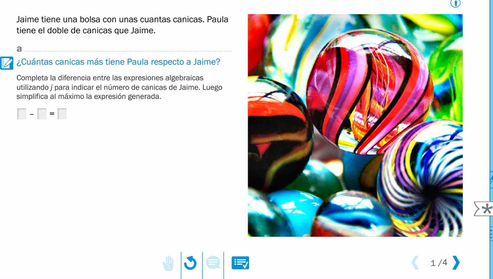 Jaime tiene una bolsa con unas cuantas canicas. Paula 
tiene el doble de canicas que Jaime. 
a 
¿Cuántas canicas más tiene Paula respecto a Jaime? 
Completa la diferencia entre las expresiones algebraicas 
utilizando j para indicar el número de canicas de Jaime. Luego 
simplifica al máximo la expresión generada.
□ -□ =□
1 /4