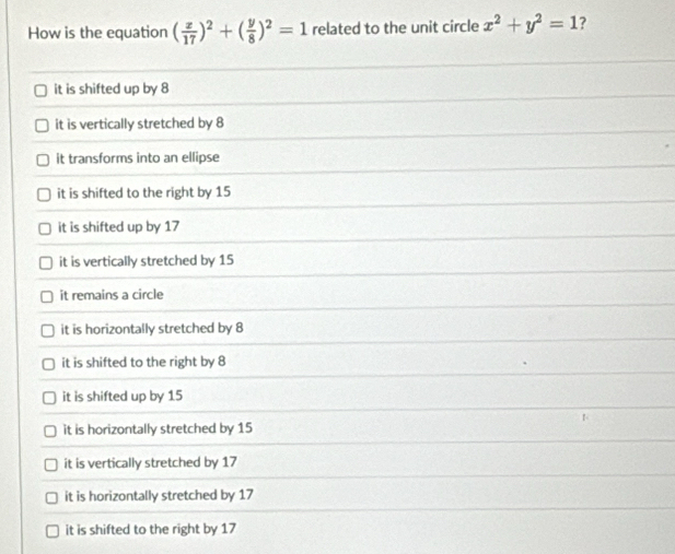 How is the equation ( x/17 )^2+( y/8 )^2=1 related to the unit circle x^2+y^2=1 ?
it is shifted up by 8
it is vertically stretched by 8
it transforms into an ellipse
it is shifted to the right by 15
it is shifted up by 17
it is vertically stretched by 15
it remains a circle
it is horizontally stretched by 8
it is shifted to the right by 8
it is shifted up by 15
it is horizontally stretched by 15
it is vertically stretched by 17
it is horizontally stretched by 17
it is shifted to the right by 17